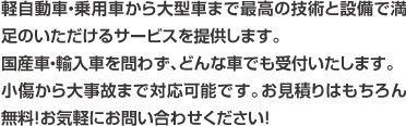 軽自動車・乗用車から大型車まで最高の技術と設備で満足のいただけるサービスを提供します。国産車・輸入車を問わず、どんな車でも受付いたします。小傷から大事故まで対応可能です。お見積りはもちろん無料！お気軽にお問い合わせください！