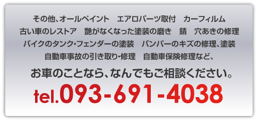 その他、オールペイント　エアロパーツ取付　カーフィルム古い車のレストア　艶がなくなった塗装の磨き　錆　穴あきの修理バイクのタンク・フェンダーの塗装　バンパーのキズの修理、塗装自動車事故の引き取り・修理　自動車保険修理など、お車のことなら、電話：093-691-4038まで、なんでもご相談ください。